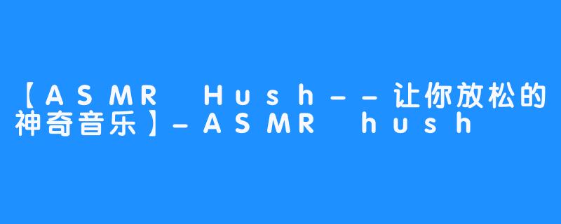 【ASMR Hush--让你放松的神奇音乐】-ASMR hush