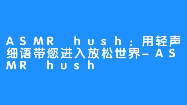 ASMR hush：用轻声细语带您进入放松世界-ASMR hush