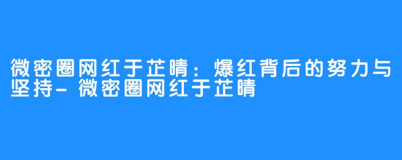 微密圈网红于芷晴：爆红背后的努力与坚持-微密圈网红于芷晴