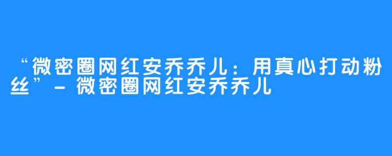 “微密圈网红安乔乔儿：用真心打动粉丝”-微密圈网红安乔乔儿