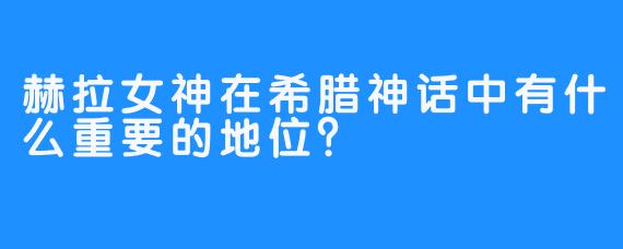 赫拉女神在希腊神话中有什么重要的地位？