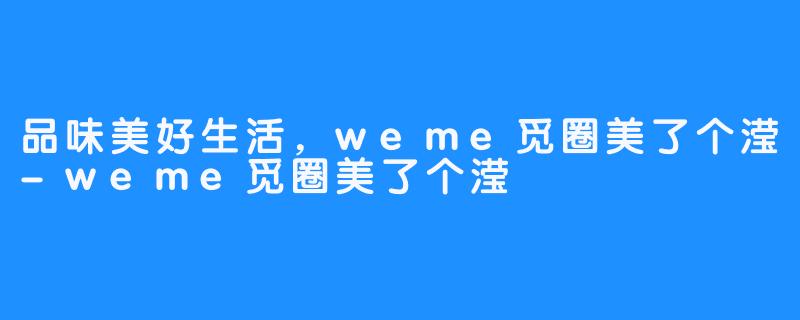 品味美好生活，weme觅圈美了个滢-weme觅圈美了个滢