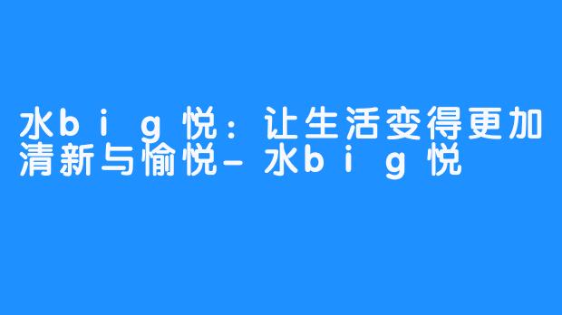 水big悦：让生活变得更加清新与愉悦-水big悦