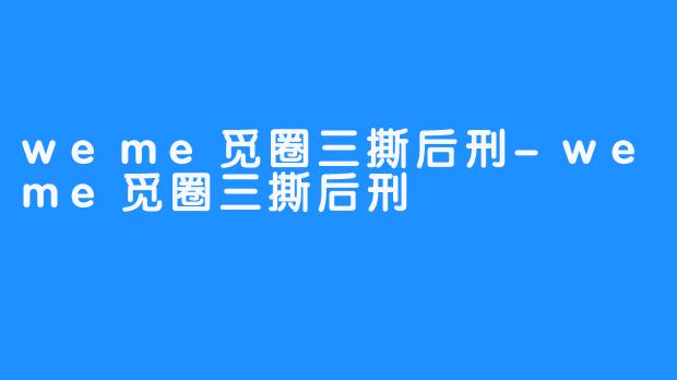 weme觅圈三撕后刑-weme觅圈三撕后刑