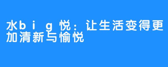 水big悦：让生活变得更加清新与愉悦