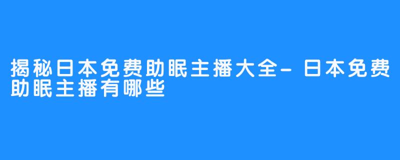 揭秘日本免费助眠主播大全-日本免费助眠主播有哪些