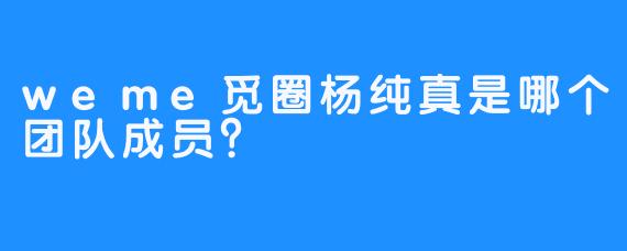 weme觅圈杨纯真是哪个团队成员？