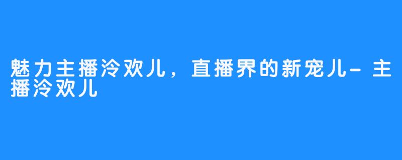 魅力主播泠欢儿，直播界的新宠儿-主播泠欢儿