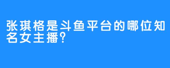 张琪格是斗鱼平台的哪位知名女主播？ 