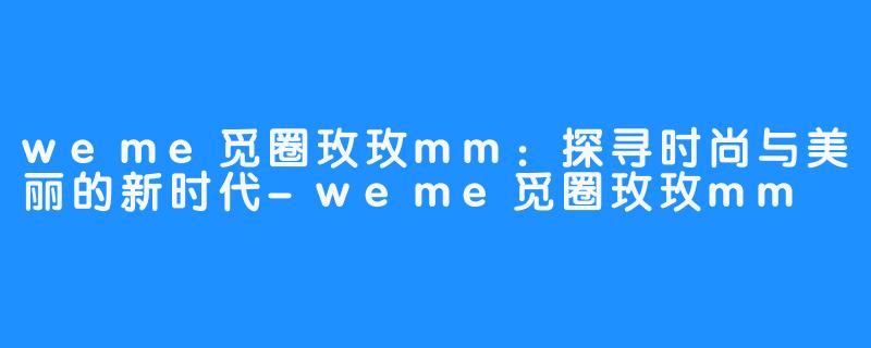 weme觅圈玫玫mm：探寻时尚与美丽的新时代-weme觅圈玫玫mm