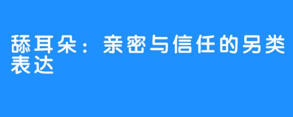 舔耳朵：亲密与信任的另类表达