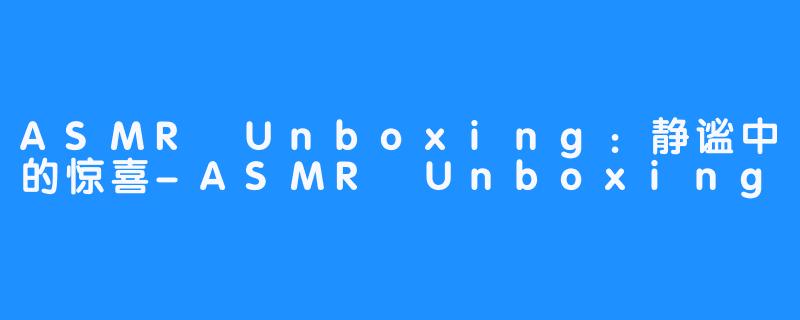 ASMR Unboxing：静谧中的惊喜-ASMR Unboxing