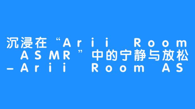 沉浸在“Arii Room ASMR”中的宁静与放松-Arii Room ASMR