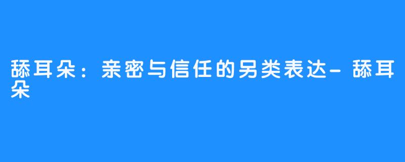 舔耳朵：亲密与信任的另类表达-舔耳朵