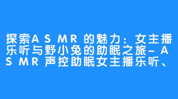 探索ASMR的魅力：女主播乐听与野小兔的助眠之旅-ASMR声控助眠女主播乐听、野小兔