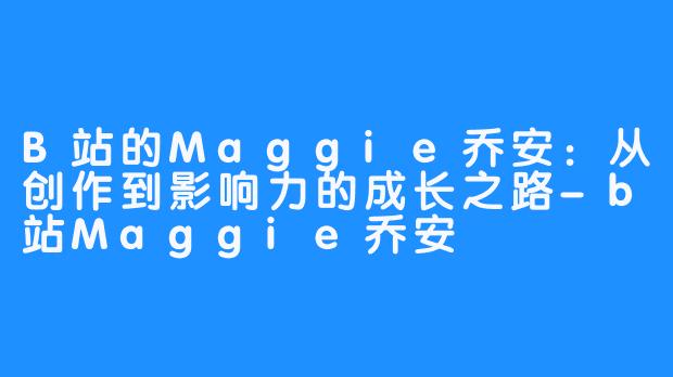 B站的Maggie乔安：从创作到影响力的成长之路-b站Maggie乔安