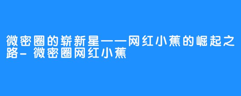 微密圈的崭新星——网红小蕉的崛起之路-微密圈网红小蕉