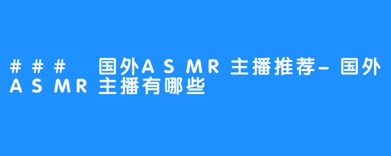 ### 国外ASMR主播推荐-国外ASMR主播有哪些