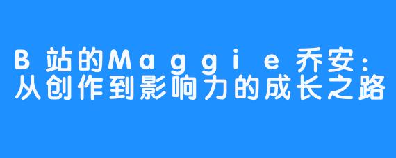 B站的Maggie乔安：从创作到影响力的成长之路