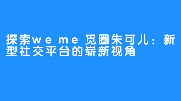 探索weme觅圈朱可儿：新型社交平台的崭新视角