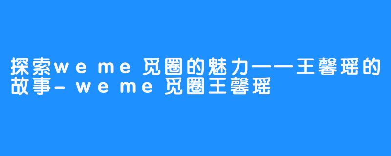 探索weme觅圈的魅力——王馨瑶的故事-weme觅圈王馨瑶