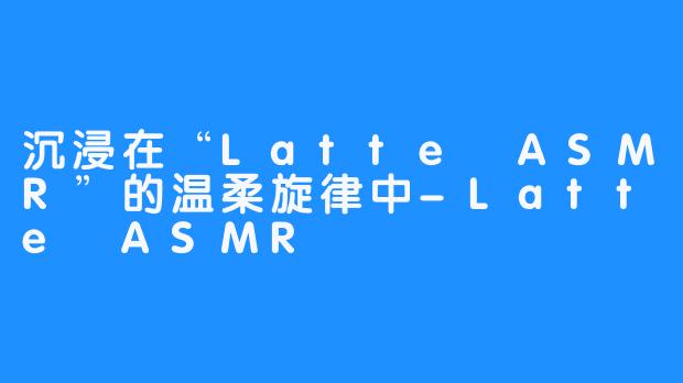 沉浸在“Latte ASMR”的温柔旋律中-Latte ASMR