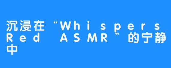 沉浸在“WhispersRed ASMR”的宁静中