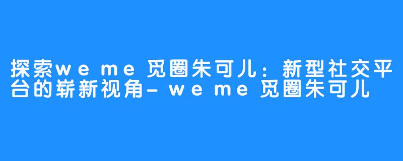 探索weme觅圈朱可儿：新型社交平台的崭新视角-weme觅圈朱可儿