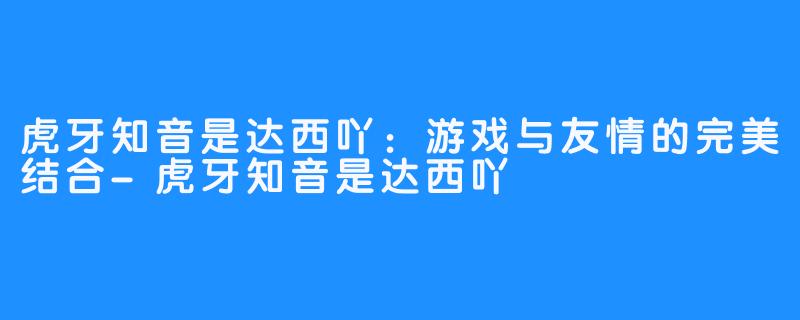 虎牙知音是达西吖：游戏与友情的完美结合-虎牙知音是达西吖