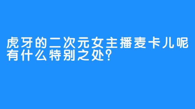 虎牙的二次元女主播麦卡儿呢有什么特别之处？