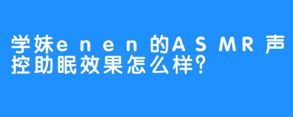 学妹enen的ASMR声控助眠效果怎么样？ 