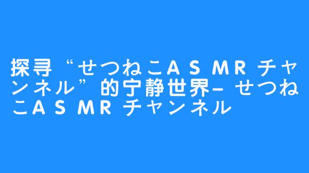 探寻“せつねこASMRチャンネル”的宁静世界-せつねこASMRチャンネル