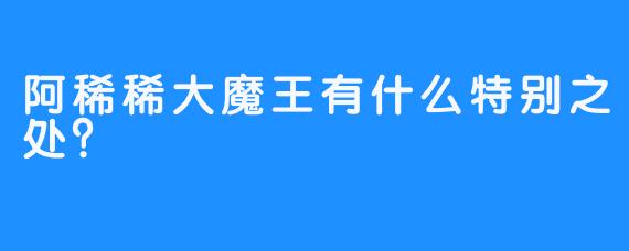 阿稀稀大魔王有什么特别之处？ 