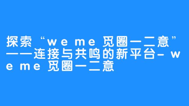 探索“weme觅圈一二意”——连接与共鸣的新平台-weme觅圈一二意