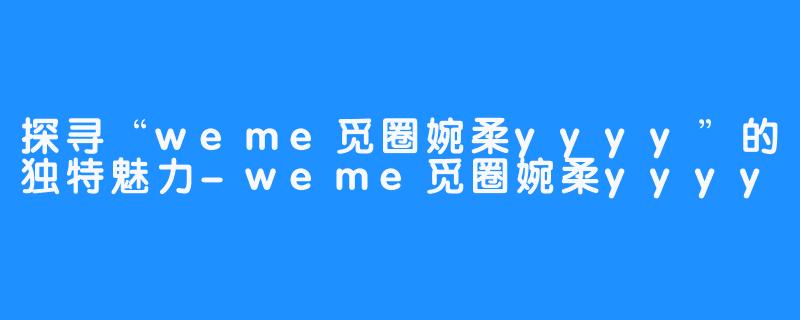 探寻“weme觅圈婉柔yyyy”的独特魅力-weme觅圈婉柔yyyy