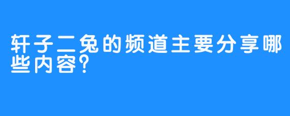 轩子二兔的频道主要分享哪些内容？